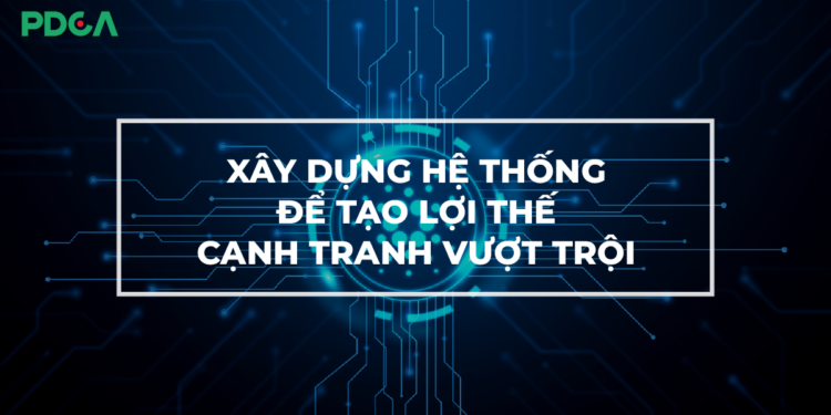 Xây dựng hệ thống để tạo lợi thế cạnh tranh vượt trội