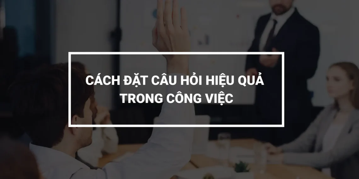Nhân viên đặt câu hỏi trong công việc thể hiện sự chủ động và chuyên nghiệp